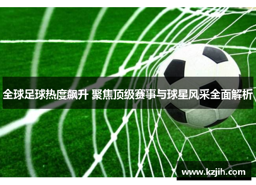 全球足球热度飙升 聚焦顶级赛事与球星风采全面解析