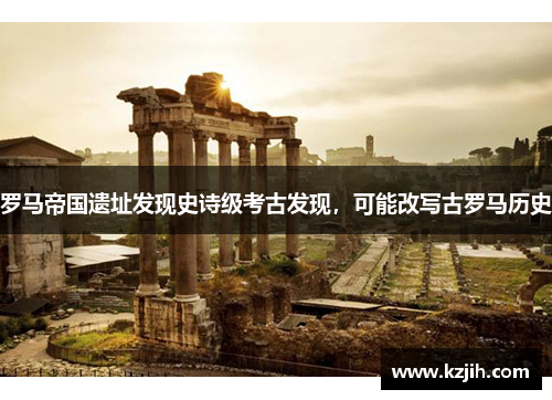 罗马帝国遗址发现史诗级考古发现，可能改写古罗马历史