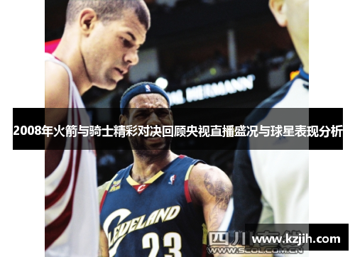 2008年火箭与骑士精彩对决回顾央视直播盛况与球星表现分析
