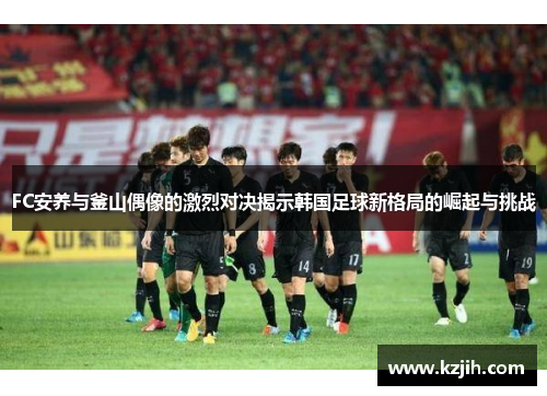 FC安养与釜山偶像的激烈对决揭示韩国足球新格局的崛起与挑战