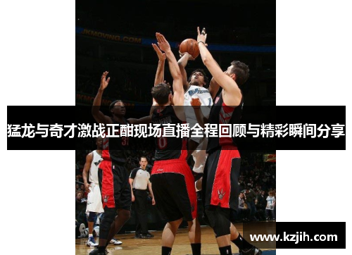 猛龙与奇才激战正酣现场直播全程回顾与精彩瞬间分享