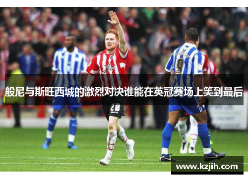 般尼与斯旺西城的激烈对决谁能在英冠赛场上笑到最后